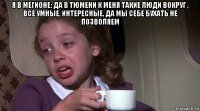 я в мегионе: да в тюмени к меня такие люди вокруг , все умные, интересные, да мы себе бухать не позволяем 
