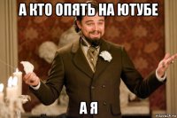 а кто опять на ютубе а я