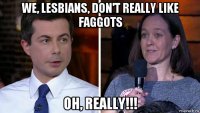 we, lesbians, don't really like faggots oh, really!!!