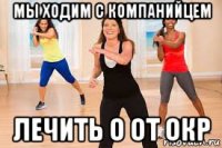 мы ходим с компанийцем лечить о от окр