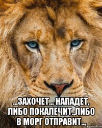  ...захочет... нападет, либо покалечит.,либо в морг отправит..,