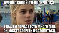 аутинг какой-то получился. в вашем городе есть много геев. он может сгореть и затопиться.
