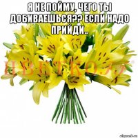 я не пойму, чего ты добиваешься?? если надо прийди.. 