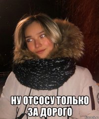  ну отсосу только за дорого