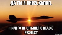 да ты я вижу, халоп, ничего не слышл о black project