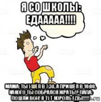 я со школы: едааааа!!!! мама: ты ушёл в 7:30, а пришёл в 10:00, какого ты собрался жрать!? папа: пошли вон! я тут король еды!!!!!