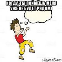 когда ты поймёшь меня уже не будет рядом) 