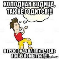 холодная водица, так не годится!!! я грею воду на плите, ведь я хочу помыться!!!