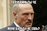 голубой, а ты че мою бульбу не ешь?