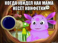 когда увидел как мама несёт конфетки 
