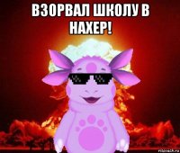взорвал школу в нахер! 