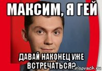 максим, я гей давай наконец уже встречаться?