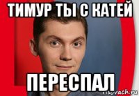 тимур ты с катей переспал