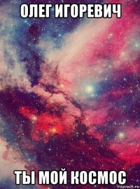 олег игоревич ты мой космос