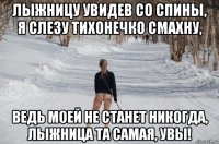 лыжницу увидев со спины, я слезу тихонечко смахну, ведь моей не станет никогда, лыжница та самая, увы!