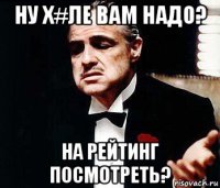 ну х#ле вам надо? на рейтинг посмотреть?