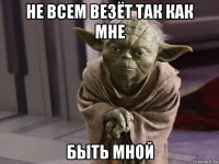 не всем везёт так как мне быть мной