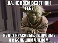 да, не всем везет как тебе не все красивые, здоровые и с большим членом!