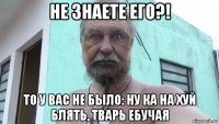 не знаете его?! то у вас не было: ну ка на хуй блять, тварь ебучая