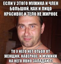 если у этого мужика и член большой, как и лицо красивое и тело не жирное то у него нет отбоя от женщин, наверное. и мужики на него явно западают!
