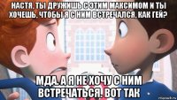 настя, ты дружишь с этим максимом и ты хочешь, чтобы я с ним встречался, как гей? мда. а я не хочу с ним встречаться. вот так