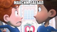 максим, заебал 