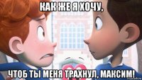 как же я хочу, чтоб ты меня трахнул, максим!
