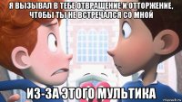 я вызывал в тебе отвращение и отторжение, чтобы ты не встречался со мной из-за этого мультика