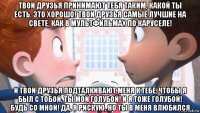 твои друзья принимают тебя таким, какой ты есть. это хорошо! твои друзья самые лучшие на свете, как в мультфильмах по каруселе! и твои друзья подталкивают меня к тебе, чтобы я был с тобой, ты мой голубой! и я тоже голубой! будь со мной! да, я рискую, но ты в меня влюбился