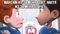 максим из-за меня ревёт, настя из-за меня плачет 