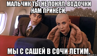 мальчик ты не понял, водочки нам принеси, мы с сашей в сочи летим.