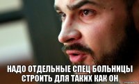  надо отдельные спец больницы строить для таких как он