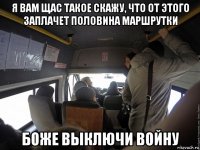 я вам щас такое скажу, что от этого заплачет половина маршрутки боже выключи войну