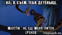 ка:. я. съем. тебя. детёныш. маугли :. не. еш. меня. питон. хренов.