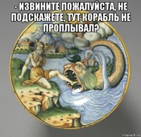 - извините пожалуйста, не подскажете, тут корабль не проплывал? 