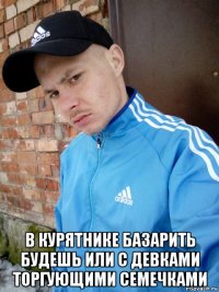  в курятнике базарить будешь или с девками торгующими семечками