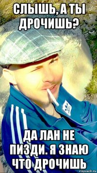 слышь, а ты дрочишь? да лан не пизди. я знаю что дрочишь