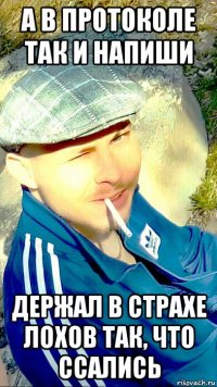 а в протоколе так и напиши держал в страхе лохов так, что ссались
