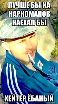 лучше бы на наркоманов наехал бы хейтер ёбаный