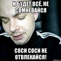и будет всё, не сомневайся соси соси не отвлекайся!
