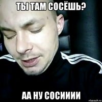 ты там сосёшь? аа ну сосииии