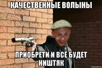 качественные волыны приобрети и всё будет ништяк