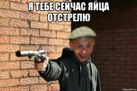 я тебе сейчас яйца отстрелю 
