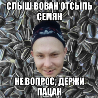 слыш вован отсыпь семян не вопрос, держи пацан