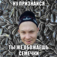 ну признайся ты же обожаешь семечки