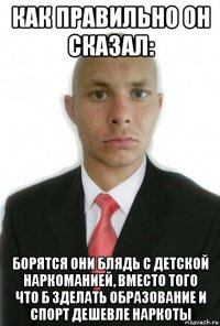 как правильно он сказал: борятся они блядь с детской наркоманией, вместо того что б зделать образование и спорт дешевле наркоты