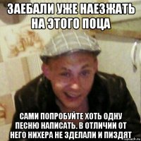 заебали уже наезжать на этого поца сами попробуйте хоть одну песню написать. в отличии от него нихера не зделали и пиздят