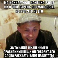 mc конкретный конечно рэпер ни о чём. парень нормальный, но рэп это не его за то какие жизненные и правильные вещи он говорит. его слова расхватывают на цитаты