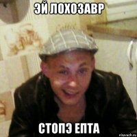 эй лохозавр стопэ епта