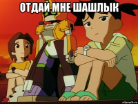 отдай мне шашлык 